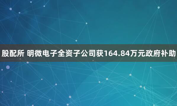 股配所 明微电子全资子公司获164.84万元政府补助