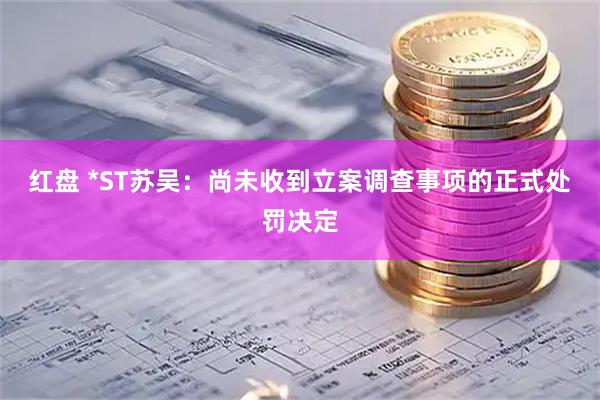红盘 *ST苏吴：尚未收到立案调查事项的正式处罚决定