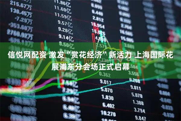 信悦网配资 激发“赏花经济”新活力 上海国际花展浦东分会场正式启幕