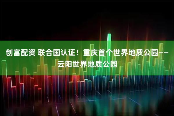 创富配资 联合国认证！重庆首个世界地质公园——云阳世界地质公园