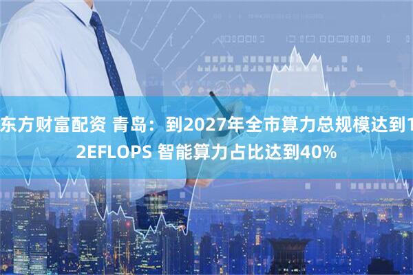 东方财富配资 青岛：到2027年全市算力总规模达到12EFLOPS 智能算力占比达到40%
