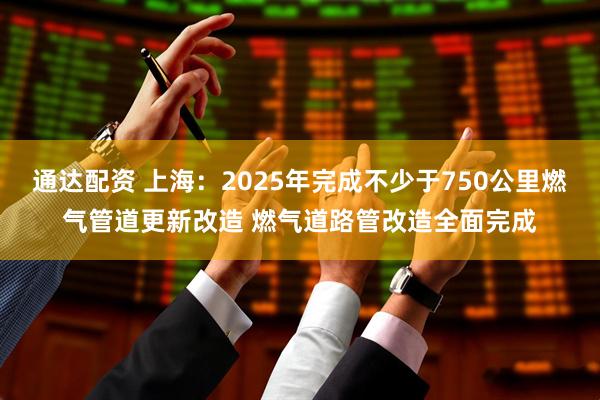 通达配资 上海：2025年完成不少于750公里燃气管道更新改造 燃气道路管改造全面完成