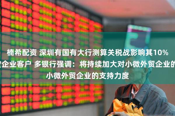 楠希配资 深圳有国有大行测算关税战影响其10%-15%信贷企业客户 多银行强调：将持续加大对小微外贸企业的支持力度