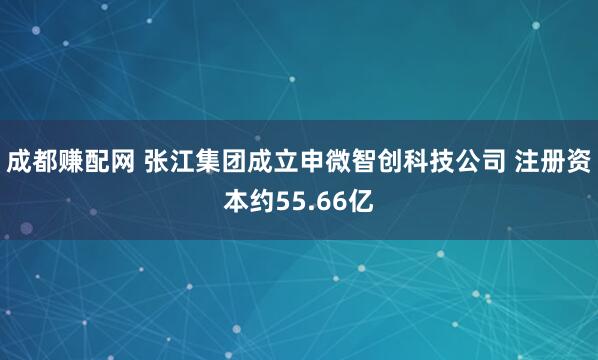 成都赚配网 张江集团成立申微智创科技公司 注册资本约55.66亿