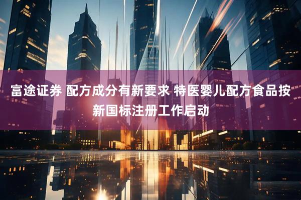 富途证券 配方成分有新要求 特医婴儿配方食品按新国标注册工作启动