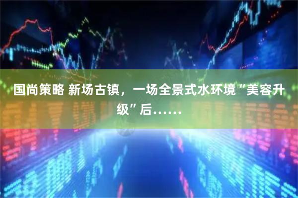 国尚策略 新场古镇，一场全景式水环境“美容升级”后……