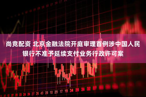 尚竞配资 北京金融法院开庭审理首例涉中国人民银行不准予延续支付业务行政许可案