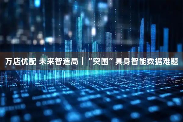 万店优配 未来智造局｜“突围”具身智能数据难题