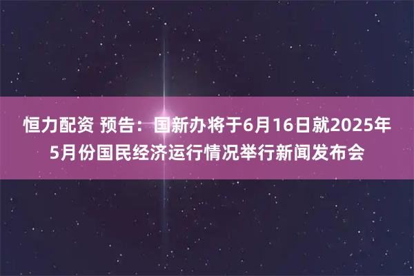 恒力配资 预告：国新办将于6月16日就2025年5月份国民经济运行情况举行新闻发布会