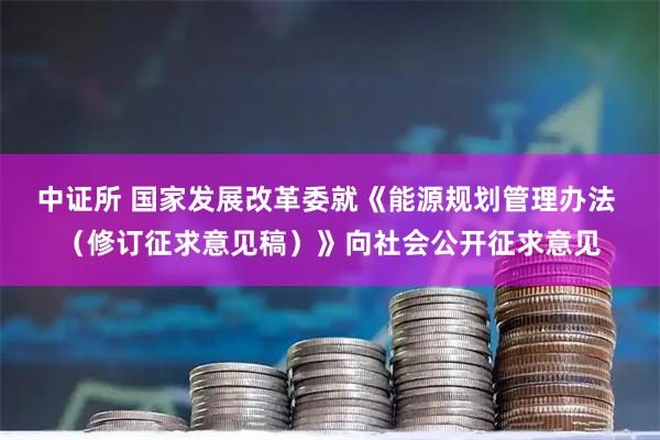 中证所 国家发展改革委就《能源规划管理办法 （修订征求意见稿）》向社会公开征求意见