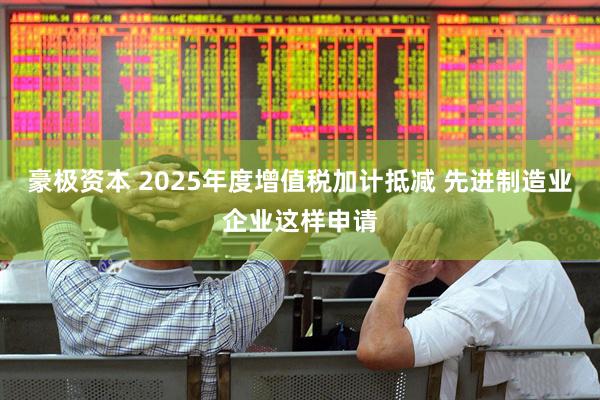 豪极资本 2025年度增值税加计抵减 先进制造业企业这样申请