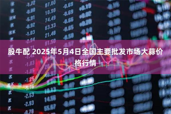 股牛配 2025年5月4日全国主要批发市场大蒜价格行情