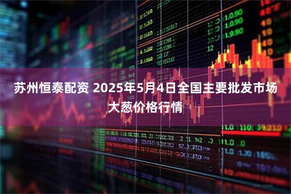 苏州恒泰配资 2025年5月4日全国主要批发市场大葱价格行情