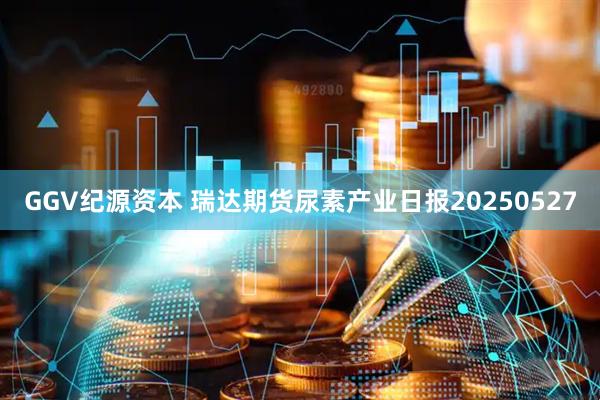 GGV纪源资本 瑞达期货尿素产业日报20250527