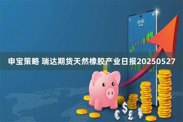 申宝策略 瑞达期货天然橡胶产业日报20250527