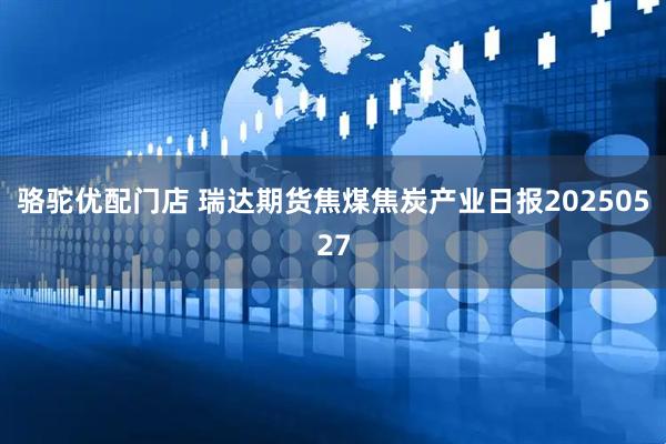 骆驼优配门店 瑞达期货焦煤焦炭产业日报20250527