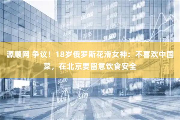 源顺网 争议！18岁俄罗斯花滑女神：不喜欢中国菜，在北京要留意饮食安全