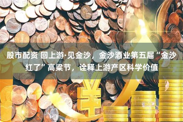 股市配资 回上游·见金沙，金沙酒业第五届“金沙红了”高粱节，诠释上游产区科学价值