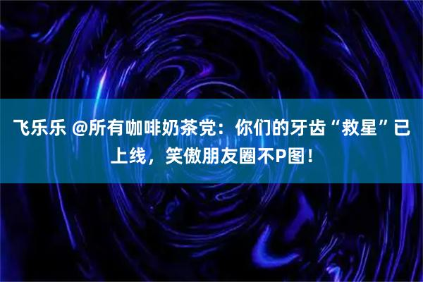 飞乐乐 @所有咖啡奶茶党：你们的牙齿“救星”已上线，笑傲朋友圈不P图！