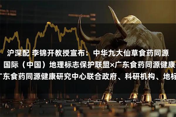 沪深配 李锦开教授宣布：中华九大仙草食药同源大科学计划正式启动！ 国际（中国）地理标志保护联盟×广东食药同源健康研究中心联合政府、科研机构、地标用标企业