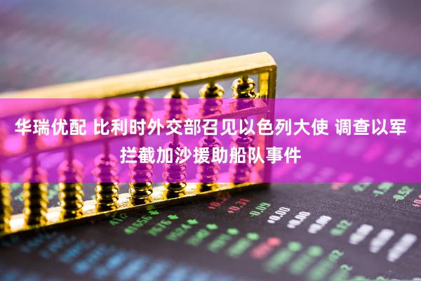 华瑞优配 比利时外交部召见以色列大使 调查以军拦截加沙援助船队事件
