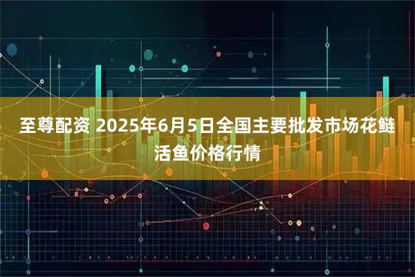 至尊配资 2025年6月5日全国主要批发市场花鲢活鱼价格行情