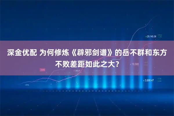深金优配 为何修炼《辟邪剑谱》的岳不群和东方不败差距如此之大？