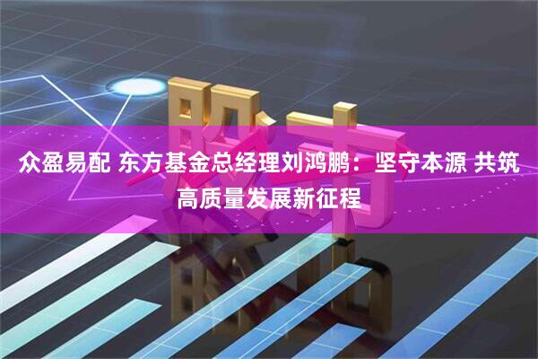 众盈易配 东方基金总经理刘鸿鹏：坚守本源 共筑高质量发展新征程