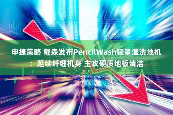 申捷策略 戴森发布PencilWash轻量湿洗地机：延续纤细机身 主攻硬质地板清洁