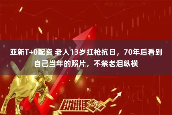 亚新T+0配资 老人13岁扛枪抗日,70年后看到自己当年的照片,不禁老泪纵横