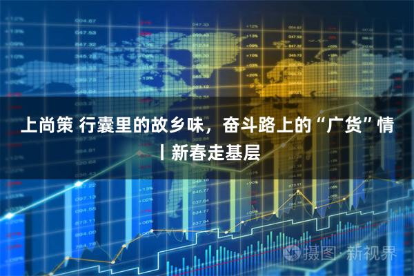 上尚策 行囊里的故乡味，奋斗路上的“广货”情丨新春走基层