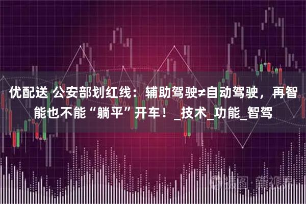 优配送 公安部划红线:辅助驾驶≠自动驾驶,再智能也不能“躺平”开车!_技术_功能_智驾