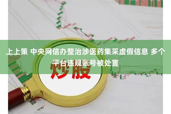 上上策 中央网信办整治涉医药集采虚假信息 多个平台违规账号被处置